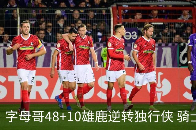 字母哥48+10雄鹿逆转独行侠 骑士克马刺5连胜